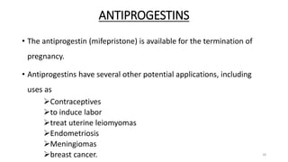 ANTIPROGESTINS
• The antiprogestin (mifepristone) is available for the termination of
pregnancy.
• Antiprogestins have several other potential applications, including
uses as
Contraceptives
to induce labor
treat uterine leiomyomas
Endometriosis
Meningiomas
breast cancer. 18
 
