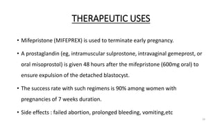 THERAPEUTIC USES
• Mifepristone (MIFEPREX) is used to terminate early pregnancy.
• A prostaglandin (eg, intramuscular sulprostone, intravaginal gemeprost, or
oral misoprostol) is given 48 hours after the mifepristone (600mg oral) to
ensure expulsion of the detached blastocyst.
• The success rate with such regimens is 90% among women with
pregnancies of 7 weeks duration.
• Side effects : failed abortion, prolonged bleeding, vomiting,etc
19
 