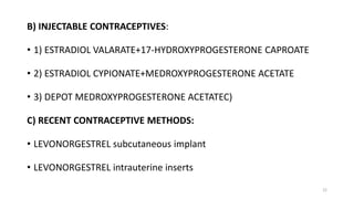 B) INJECTABLE CONTRACEPTIVES:
• 1) ESTRADIOL VALARATE+17-HYDROXYPROGESTERONE CAPROATE
• 2) ESTRADIOL CYPIONATE+MEDROXYPROGESTERONE ACETATE
• 3) DEPOT MEDROXYPROGESTERONE ACETATEC)
C) RECENT CONTRACEPTIVE METHODS:
• LEVONORGESTREL subcutaneous implant
• LEVONORGESTREL intrauterine inserts
22
 