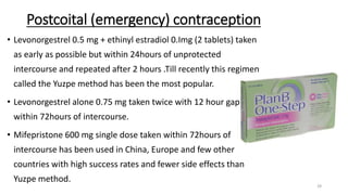 Postcoital (emergency) contraception
• Levonorgestrel 0.5 mg + ethinyl estradiol 0.Img (2 tablets) taken
as early as possible but within 24hours of unprotected
intercourse and repeated after 2 hours .Till recently this regimen
called the Yuzpe method has been the most popular.
• Levonorgestrel alone 0.75 mg taken twice with 12 hour gap
within 72hours of intercourse.
• Mifepristone 600 mg single dose taken within 72hours of
intercourse has been used in China, Europe and few other
countries with high success rates and fewer side effects than
Yuzpe method.
28
 