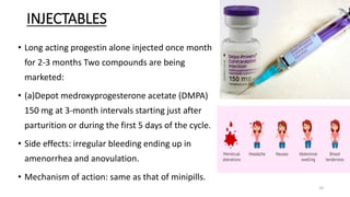 INJECTABLES
• Long acting progestin alone injected once month
for 2-3 months Two compounds are being
marketed:
• (a)Depot medroxyprogesterone acetate (DMPA)
150 mg at 3-month intervals starting just after
parturition or during the first 5 days of the cycle.
• Side effects: irregular bleeding ending up in
amenorrhea and anovulation.
• Mechanism of action: same as that of minipills.
29
 