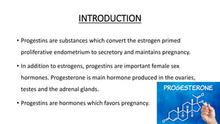 INTRODUCTION
• Progestins are substances which convert the estrogen primed
proliferative endometrium to secretory and maintains pregnancy.
• In addition to estrogens, progestins are important female sex
hormones. Progesterone is main hormone produced in the ovaries,
testes and the adrenal glands.
• Progestins are hormones which favors pregnancy.
3
 
