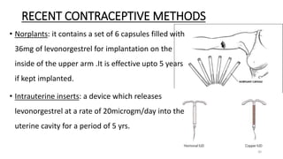 RECENT CONTRACEPTIVE METHODS
• Norplants: it contains a set of 6 capsules filled with
36mg of levonorgestrel for implantation on the
inside of the upper arm .It is effective upto 5 years
if kept implanted.
• Intrauterine inserts: a device which releases
levonorgestrel at a rate of 20microgm/day into the
uterine cavity for a period of 5 yrs.
30
 