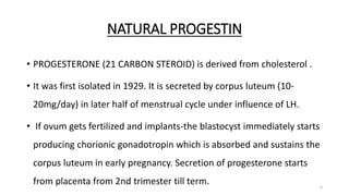 NATURAL PROGESTIN
• PROGESTERONE (21 CARBON STEROID) is derived from cholesterol .
• It was first isolated in 1929. It is secreted by corpus luteum (10-
20mg/day) in later half of menstrual cycle under influence of LH.
• If ovum gets fertilized and implants-the blastocyst immediately starts
producing chorionic gonadotropin which is absorbed and sustains the
corpus luteum in early pregnancy. Secretion of progesterone starts
from placenta from 2nd trimester till term. 4
 