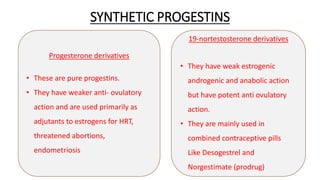 SYNTHETIC PROGESTINS
6
Progesterone derivatives
• These are pure progestins.
• They have weaker anti- ovulatory
action and are used primarily as
adjutants to estrogens for HRT,
threatened abortions,
endometriosis
19-nortestosterone derivatives
• They have weak estrogenic
androgenic and anabolic action
but have potent anti ovulatory
action.
• They are mainly used in
combined contraceptive pills
Like Desogestrel and
Norgestimate (prodrug)
 