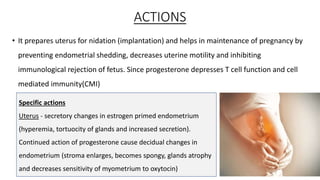 ACTIONS
• It prepares uterus for nidation (implantation) and helps in maintenance of pregnancy by
preventing endometrial shedding, decreases uterine motility and inhibiting
immunological rejection of fetus. Since progesterone depresses T cell function and cell
mediated immunity(CMI)
8
Specific actions
Uterus - secretory changes in estrogen primed endometrium
(hyperemia, tortuocity of glands and increased secretion).
Continued action of progesterone cause decidual changes in
endometrium (stroma enlarges, becomes spongy, glands atrophy
and decreases sensitivity of myometrium to oxytocin)
 