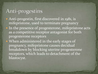 Habitual abortions: Recurrent pregnancy loss or Recurent Miscarriage can be treated by progesterone therapyPremature labour: progesterone, often given in the form of 17-hydroxy progesterone caproate, relaxes the uterine musculature, maintains cervical length, and has anti-inflammatory properties, and thus exerts activities expected to be beneficial in reducing preterm birthProgestin-Only ContraceptivesThey contain progestins only, termed “mini pills”Slightly less effective, with 99% efficacyFormsPillsInjectablesTheir effectiveness is thought to be due largely to a thickening of cervical mucus, which decreases sperm penetration and impairs implantation
