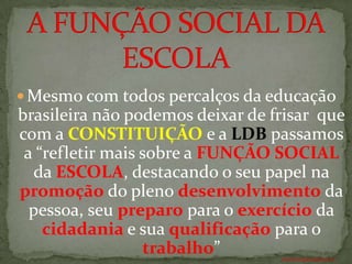  Mesmo com todos percalços da educação
brasileira não podemos deixar de frisar que
com a CONSTITUIÇÃO e a LDB passamos
 a “refletir mais sobre a FUNÇÃO SOCIAL
  da ESCOLA, destacando o seu papel na
promoção do pleno desenvolvimento da
  pessoa, seu preparo para o exercício da
    cidadania e sua qualificação para o
                  trabalho”       ANTÔNIO FERNANDES NETO
 