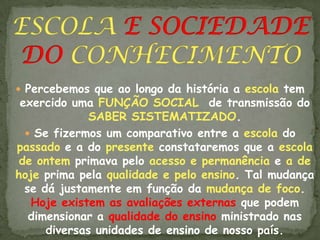  Percebemos que ao longo da história a escola tem
 exercido uma FUNÇÃO SOCIAL de transmissão do
              SABER SISTEMATIZADO.
   Se fizermos um comparativo entre a escola do
passado e a do presente constataremos que a escola
 de ontem primava pelo acesso e permanência e a de
hoje prima pela qualidade e pelo ensino. Tal mudança
  se dá justamente em função da mudança de foco.
   Hoje existem as avaliações externas que podem
   dimensionar a qualidade do ensino ministrado nas
      diversas unidades de ensino de nosso país.
 
