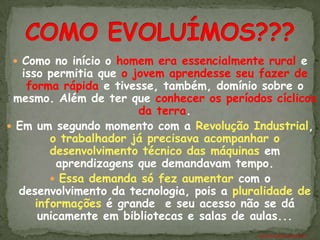  Como no início o homem era essencialmente rural e
   isso permitia que o jovem aprendesse seu fazer de
    forma rápida e tivesse, também, domínio sobre o
 mesmo. Além de ter que conhecer os períodos cíclicos
                         da terra.
 Em um segundo momento com a Revolução Industrial,
         o trabalhador já precisava acompanhar o
         desenvolvimento técnico das máquinas em
           aprendizagens que demandavam tempo.
          Essa demanda só fez aumentar com o
  desenvolvimento da tecnologia, pois a pluralidade de
      informações é grande e seu acesso não se dá
       unicamente em bibliotecas e salas de aulas...
                                           ANTÔNIO FERNANDES NETO
 