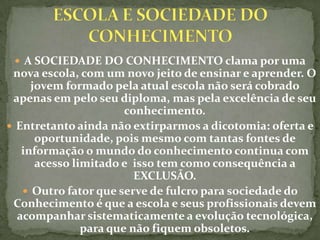  A SOCIEDADE DO CONHECIMENTO clama por uma
 nova escola, com um novo jeito de ensinar e aprender. O
     jovem formado pela atual escola não será cobrado
 apenas em pelo seu diploma, mas pela excelência de seu
                       conhecimento.
 Entretanto ainda não extirparmos a dicotomia: oferta e
      oportunidade, pois mesmo com tantas fontes de
   informação o mundo do conhecimento continua com
      acesso limitado e isso tem como consequência a
                         EXCLUSÃO.
    Outro fator que serve de fulcro para sociedade do
 Conhecimento é que a escola e seus profissionais devem
  acompanhar sistematicamente a evolução tecnológica,
               para que não fiquem obsoletos.
 