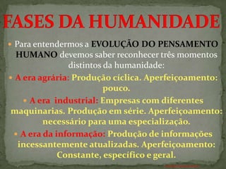  Para entendermos a EVOLUÇÃO DO PENSAMENTO
  HUMANO devemos saber reconhecer três momentos
                distintos da humanidade:
 A era agrária: Produção cíclica. Aperfeiçoamento:
                          pouco.
     A era industrial: Empresas com diferentes
 maquinarias. Produção em série. Aperfeiçoamento:
         necessário para uma especialização.
  A era da informação: Produção de informações
  incessantemente atualizadas. Aperfeiçoamento:
             Constante, específico e geral.
                                     ANTÔNIO FERNANDES NETO
 