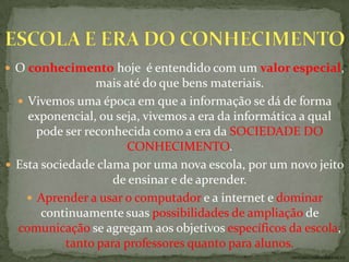  O conhecimento hoje é entendido com um valor especial,
                 mais até do que bens materiais.
   Vivemos uma época em que a informação se dá de forma
    exponencial, ou seja, vivemos a era da informática a qual
      pode ser reconhecida como a era da SOCIEDADE DO
                        CONHECIMENTO.
 Esta sociedade clama por uma nova escola, por um novo jeito
                     de ensinar e de aprender.
     Aprender a usar o computador e a internet e dominar
       continuamente suas possibilidades de ampliação de
  comunicação se agregam aos objetivos específicos da escola,
            tanto para professores quanto para alunos.
                                                   ANTÔNIO FERNANDES NETO
 