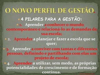  4 PILARES PARA A GESTÃO:
       1. Aprender a conhecer o mundo
  contemporâneo e relacioná-lo as demandas de
                    sua escola;
  2. Aprender a planejar e fazer a escola que se
                       quer;
 3. Aprender a conviver com tantas e diferentes
   pessoas, definindo e partilhando com elas um
                 projeto de escola;
  4. Aprender a utilizar, sem medo, as próprias
  potencialidades de crescimento e de formação
                     contínua.         ANTÔNIO FERNANDES NETO
 