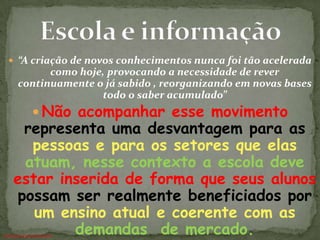  “A criação de novos conhecimentos nunca foi tão acelerada
            como hoje, provocando a necessidade de rever
      continuamente o já sabido , reorganizando em novas bases
                     todo o saber acumulado”
              Não acompanhar esse movimento
     representa uma desvantagem para as
      pessoas e para os setores que elas
     atuam, nesse contexto a escola deve
    estar inserida de forma que seus alunos
    possam ser realmente beneficiados por
       um ensino atual e coerente com as
            demandas de mercado.
ANTÔNIO FERNANDES NETO
 