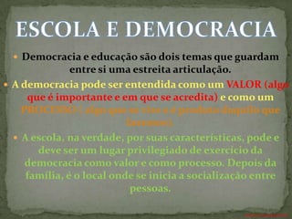  Democracia e educação são dois temas que guardam
               entre si uma estreita articulação.
 A democracia pode ser entendida como um VALOR (algo
     que é importante e em que se acredita) e como um
    PROCESSO ( algo que se vive e é produto daquilo que
                           fazemos).
   A escola, na verdade, por suas características, pode e
       deve ser um lugar privilegiado de exercício da
     democracia como valor e como processo. Depois da
     família, é o local onde se inicia a socialização entre
                            pessoas.

                                                 ANTÔNIO FERNANDES NETO
 