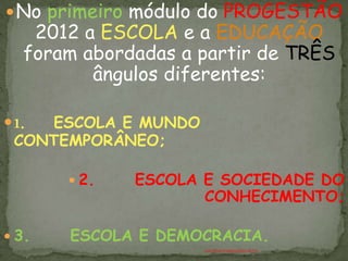  No primeiro módulo do PROGESTÃO
    2012 a ESCOLA e a EDUCAÇÃO
   foram abordadas a partir de TRÊS
          ângulos diferentes:

 1.ESCOLA E MUNDO
 CONTEMPORÂNEO;

        2.   ESCOLA E SOCIEDADE DO
                     CONHECIMENTO;

 3.   ESCOLA E DEMOCRACIA.
                     ANTÔNIO FERNANDES NETO
 