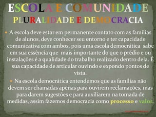 ESCOLA E COMUNIDADE
   PLURALIDADE E DEMOCRACIA
 A escola deve estar em permanente contato com as famílias
    de alunos, deve conhecer seu entorno e ter capacidade
comunicativa com ambos, pois uma escola democrática sabe
  em sua essência que mais importante do que o prédio e ou
instalações é a qualidade do trabalho realizado dentro dela. É
   sua capacidade de articular ouvindo e expondo pontos de
                             vista.
   Na escola democrática entendemos que as famílias não
 devem ser chamadas apenas para ouvirem reclamações, mas
     para darem sugestões e para auxiliarem na tomada de
medidas, assim fazemos democracia como processo e valor.
                                                 ANTÔNIO FERNANDES NETO
 