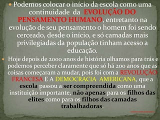  Podemos colocar o início da escola como uma
          continuidade da EVOLUÇÃO DO
       PENSAMENTO HUMANO, entretanto na
    evolução de seu pensamento o homem foi sendo
      cerceado, desde o início, e só camadas mais
      privilegiadas da população tinham acesso a
                       educação.
   Hoje depois de 2000 anos de história olhamos para trás e
    podemos perceber claramente que só há 200 anos que as
    coisas começaram a mudar, pois foi com a REVOLUÇÃO
      FRANCESA E A DEMOCRACIA AMERICANA, que a
         escola passou a ser compreendida como uma
     instituição importante, não apenas para os filhos das
             elites como para os filhos das camadas
                         trabalhadoras.
                                                 ANTÔNIO FERNANDES NETO
 