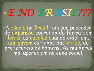 E NO BRASIL???
 A escola no Brasil tem seu processo
de expansão correndo de forma bem
 lenta, as escolas quando existiam,
 abrigavam os filhos das elites, de
preferência os homens. As mulheres
    mal apareciam na cena social.

              ANTÔNIO FERNANDES NETO
 
