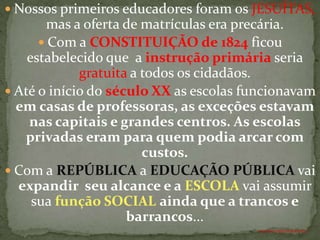  Nossos primeiros educadores foram os JESUÍTAS,
       mas a oferta de matrículas era precária.
       Com a CONSTITUIÇÃO de 1824 ficou
    estabelecido que a instrução primária seria
             gratuita a todos os cidadãos.
 Até o início do século XX as escolas funcionavam
  em casas de professoras, as exceções estavam
    nas capitais e grandes centros. As escolas
   privadas eram para quem podia arcar com
                        custos.
 Com a REPÚBLICA a EDUCAÇÃO PÚBLICA vai
  expandir seu alcance e a ESCOLA vai assumir
     sua função SOCIAL ainda que a trancos e
                     barrancos...
                                        ANTÔNIO FERNANDES NETO
 