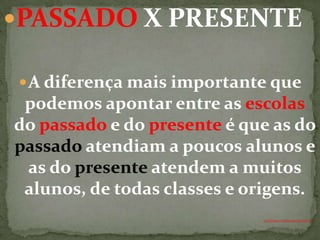 PASSADO X PRESENTE

 A diferença mais importante que
 podemos apontar entre as escolas
do passado e do presente é que as do
passado atendiam a poucos alunos e
 as do presente atendem a muitos
 alunos, de todas classes e origens.
                             ANTÔNIO FERNANDES NETO
 