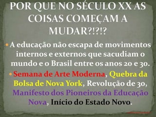  A educação não escapa de movimentos
   internos e externos que sacudiam o
 mundo e o Brasil entre os anos 20 e 30.
 Semana de Arte Moderna, Quebra da
  Bolsa de Nova York, Revolução de 30,
 Manifesto dos Pioneiros da Educação
      Nova, Início do Estado Novo.
                                 ANTÔNIO FERNANDES NETO
 
