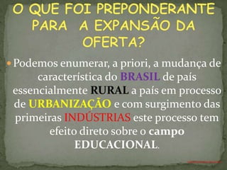  Podemos enumerar, a priori, a mudança de
      característica do BRASIL de país
 essencialmente RURAL a país em processo
 de URBANIZAÇÃO e com surgimento das
 primeiras INDÚSTRIAS este processo tem
        efeito direto sobre o campo
              EDUCACIONAL.
                                   ANTÔNIO FERNANDES NETO
 