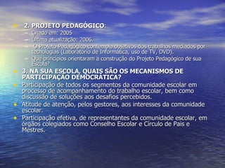 2. PROJETO PEDAGÓGICO : Criado em: 2005 Última atualização: 2006. O Projeto Pedagógico contempla objetivos dos trabalhos mediados por tecnologias (Laboratório de Informática, uso de TV, DVD). Que princípios orientaram a construção do Projeto Pedagógico de sua Escola? 3. NA SUA ESCOLA, QUAIS SÃO OS MECANISMOS DE PARTICIPAÇÃO DEMOCRÁTICA? Participação de todos os segmentos da comunidade escolar em processo de acompanhamento do trabalho escolar, bem como discussão de soluções aos desafios percebidos. Atitude de atenção, pelos gestores, aos interesses da comunidade escolar. Participação efetiva, de representantes da comunidade escolar, em órgãos colegiados como Conselho Escolar e Círculo de Pais e Mestres. 