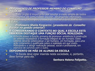 DEPOIMENTO DE PROFESSOR-MEMBRO DO CONSELHO ESCOLAR “ Este órgão é importante por revelar a visão ampla de todos os segmentos da comunidade escolar, abrangendo interesses, angústias, sugestões para a busca de melhoria do trabalho na Escola.” Professora Sheila Forgiarini. (presidente do  Conselho Escolar na gestão anterior) 4. CONSIDERANDO O CONTEXTO NO QUAL A ESCOLA ESTÁ INSERIDA DESTAQUE UMA FUNÇÃO SOCIAL REALIZADA: A Escola possui a função primeira de promover ambiência à construção de saberes necessários à formação integral do ser humano. Estes saberes deverão potencializar o ser humano, em formação, para uma ação consciente e qualificada sobre a realidade em que vivem. Motivando-o a atingir realização pessoal, social e profissional, em exercício de convívio com o outro. DEPOIMENTO DE MÃE DE ALUNAS DA ESCOLA “ A Escola deve estar inserida nesta sociedade, e, portanto, deve formar para ela.” Senhora Helena Felipetto. 