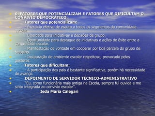 6. FATORES QUE POTENCIALIZAM E FATORES QUE DIFICULTAM O CONVÍVIO DEMOCRÁTICO: Fatores que potencializam: - Exercício efetivo de escuta a todos os segmentos da comunidade escolar. - Liberdade para iniciativas e decisões de grupo. - Oportunidade para destaque de iniciativas e ações de êxito entre a comunidade escolar. - Manifestação de vontade em cooperar por boa parcela do grupo de trabalho. - Instauração de ambiente escolar respeitoso, provocado pelos gestores. Fatores que dificultam: - A participação dos pais é bastante significativa, porém há necessidade de avanço. DEPOIMENTO DE SERVIDOR TÉCNICO-ADMINISTRATIVO “ Eu, como funcionária mais antiga na Escola, sempre fui ouvida e me sinto integrada ao convívio escolar”. Ieda Maria Calegari   