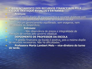 7. GERENCIAMENTO DOS RECURSOS FINANCEIROS PELA ESCOLA, DESTAQUE AVANÇOS E ENTRAVES: Avanços: - A escola dispõe de equipamentos e recursos didáticos com qualidade e em quantidade suficiente ao trabalho escolar. Há um gerenciamento equilibrado, sem exageros, nem dificuldades ou desperdício. Entraves: - Não observância de prazos e integralidade de liberação de verbas pelo governo estadual. DEPOIMENTO DE PROFESSOR DA ESCOLA “ A gestão financeira da Escola é positiva, pois a mesma dispõe de recursos necessários. Não há dificuldades.” Professora Marta Lambert Melo – vice-diretora do turno da tarde. 