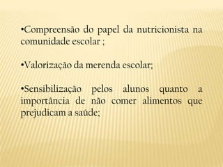 •Compreensão do papel da nutricionista na
comunidade escolar ;

•Valorização da merenda escolar;

•Sensibilização pelos alunos quanto a
importância de não comer alimentos que
prejudicam a saúde;
 