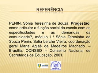 REFERÊNCIA

PENIN, Sônia Teresinha de Souza. Progestão:
como articular a função social da escola com as
especificidades     e   as     demandas      da
comunidade?, módulo I / Sônia Teresinha de
Souza Penin, Sofia Lerche Vieira; coordenação
geral Maria Aglaê de Medeiros Machado. –
Brasília: CONSED – Conselho Nacional de
Secretários de Educação, 2001.
 