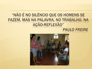 “NÃO É NO SILÊNCIO QUE OS HOMENS SE
FAZEM, MAS NA PALAVRA, NO TRABALHO, NA
            AÇÃO-REFLEXÃO”
                           PAULO FREIRE
 
