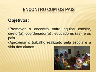 ENCONTRO COM OS PAIS

Objetivos:
•Promover o encontro entre equipe escolar,
diretor(a), coordenador(a) , educadores (as) e os
pais.
•Aproximar o trabalho realizado pela escola e a
vida dos alunos
 