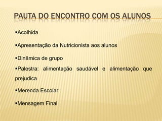 PAUTA DO ENCONTRO COM OS ALUNOS
Acolhida

Apresentação da Nutricionista aos alunos

Dinâmica de grupo
Palestra: alimentação saudável e alimentação que
prejudica

Merenda Escolar

Mensagem Final
 