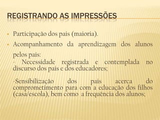 REGISTRANDO AS IMPRESSÕES

   Participação dos pais (maioria).
   Acompanhamento da aprendizagem dos alunos
    pelos pais:
    - Necessidade registrada e contemplada no
    discurso dos pais e dos educadores;
    -Sensibilização     dos     pais     acerca      do
    comprometimento para com a educação dos filhos
    (casa/escola), bem como a frequência dos alunos;
 