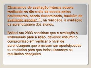Chamamos de avaliação interna aquela
realizada no dia-a-dia da escola pelos
professores, sendo denominada, também de
avaliação escolar. É, na realidade, a avaliação
da aprendizagem dos alunos.

Belloni em 2003 considera que a avaliação é
instrumento para a ação, devendo assumir o
compromisso em verificar o nível de
aprendizagem que precisam ser aperfeiçoadas
ou mudados para que todos alcancem os
resultados desejados.
 