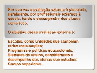 Por sua vez a avaliação externa é planejada,
geralmente, por profissionais externos à
escola, tendo o desempenho dos alunos
como foco.

O objetivo dessa avaliação externa é:

Escolas, como unidades que compõem
redes mais amplas;
Programas e políticas educacionais;
Sistemas de ensino, considerando o
desempenho dos alunos que estudam;
Cursos superiores.
 