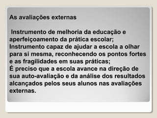 As avaliações externas

 Instrumento de melhoria da educação e
aperfeiçoamento da prática escolar;
Instrumento capaz de ajudar a escola a olhar
para si mesma, reconhecendo os pontos fortes
e as fragilidades em suas práticas;
É preciso que a escola avance na direção de
sua auto-avaliação e da análise dos resultados
alcançados pelos seus alunos nas avaliações
externas.
 