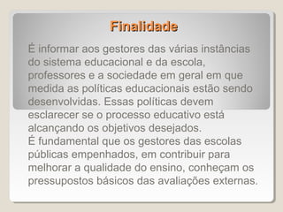 Finalidade
É informar aos gestores das várias instâncias
do sistema educacional e da escola,
professores e a sociedade em geral em que
medida as políticas educacionais estão sendo
desenvolvidas. Essas políticas devem
esclarecer se o processo educativo está
alcançando os objetivos desejados.
É fundamental que os gestores das escolas
públicas empenhados, em contribuir para
melhorar a qualidade do ensino, conheçam os
pressupostos básicos das avaliações externas.
 