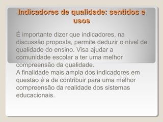 Indicadores de qualidade: sentidos e
               usos
É importante dizer que indicadores, na
discussão proposta, permite deduzir o nível de
qualidade do ensino. Visa ajudar a
comunidade escolar a ter uma melhor
compreensão da qualidade.
A finalidade mais ampla dos indicadores em
questão é a de contribuir para uma melhor
compreensão da realidade dos sistemas
educacionais.
 