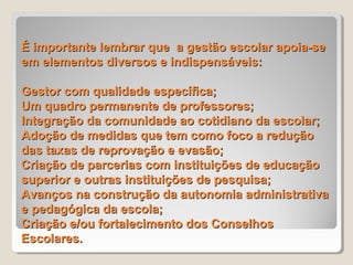 É importante lembrar que a gestão escolar apoia-se
em elementos diversos e indispensáveis:

Gestor com qualidade específica;
Um quadro permanente de professores;
Integração da comunidade ao cotidiano da escolar;
Adoção de medidas que tem como foco a redução
das taxas de reprovação e evasão;
Criação de parcerias com instituições de educação
superior e outras instituições de pesquisa;
Avanços na construção da autonomia administrativa
e pedagógica da escola;
Criação e/ou fortalecimento dos Conselhos
Escolares.
 