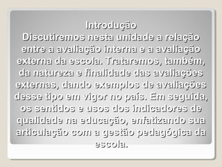 Introdução
  Discutiremos nesta unidade a relação
 entre a avaliação interna e a avaliação
externa da escola. Trataremos, também,
 da natureza e finalidade das avaliações
externas, dando exemplos de avaliações
desse tipo em vigor no país. Em seguida,
 os sentidos e usos dos indicadores de
qualidade na educação, enfatizando sua
articulação com a gestão pedagógica da
                  escola.
 