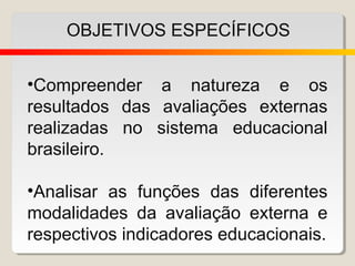 OBJETIVOS ESPECÍFICOS


•Compreender a natureza e os
resultados das avaliações externas
realizadas no sistema educacional
brasileiro.

•Analisar as funções das diferentes
modalidades da avaliação externa e
respectivos indicadores educacionais.
 