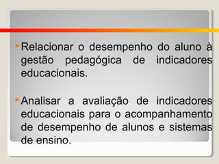  Relacionaro desempenho do aluno à
 gestão pedagógica de indicadores
 educacionais.

 Analisara avaliação de indicadores
 educacionais para o acompanhamento
 de desempenho de alunos e sistemas
 de ensino.
 