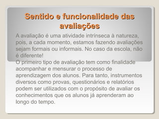 Sentido e funcionalidade das
            avaliações
A avaliação é uma atividade intrínseca à natureza,
pois, a cada momento, estamos fazendo avaliações
sejam formais ou informais. No caso da escola, não
é diferente!
O primeiro tipo de avaliação tem como finalidade
acompanhar e mensurar o processo de
aprendizagem dos alunos. Para tanto, instrumentos
diversos como provas, questionários e relatórios
podem ser utilizados com o propósito de avaliar os
conhecimentos que os alunos já aprenderam ao
longo do tempo.
 