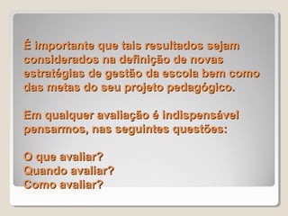 É importante que tais resultados sejam
considerados na definição de novas
estratégias de gestão da escola bem como
das metas do seu projeto pedagógico.

Em qualquer avaliação é indispensável
pensarmos, nas seguintes questões:

O que avaliar?
Quando avaliar?
Como avaliar?
 