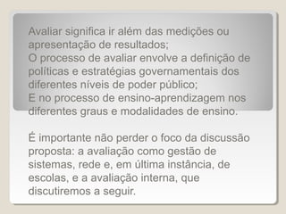 Avaliar significa ir além das medições ou
apresentação de resultados;
O processo de avaliar envolve a definição de
políticas e estratégias governamentais dos
diferentes níveis de poder público;
E no processo de ensino-aprendizagem nos
diferentes graus e modalidades de ensino.

É importante não perder o foco da discussão
proposta: a avaliação como gestão de
sistemas, rede e, em última instância, de
escolas, e a avaliação interna, que
discutiremos a seguir.
 
